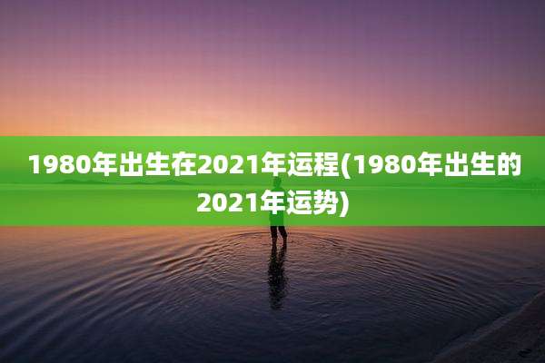 1980年出生在2021年运程(1980年出生的2021年运势)