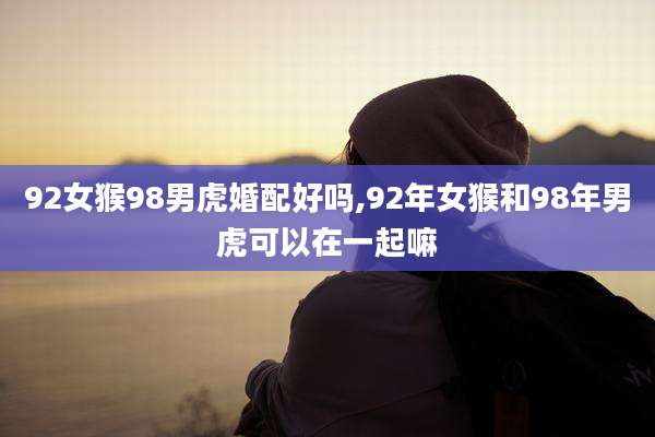 92女猴98男虎婚配好吗,92年女猴和98年男虎可以在一起嘛