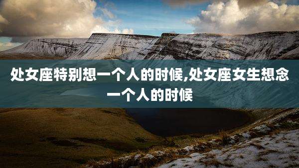 处女座特别想一个人的时候,处女座女生想念一个人的时候