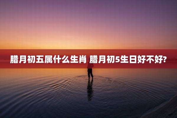 腊月初五属什么生肖 腊月初5生日好不好?