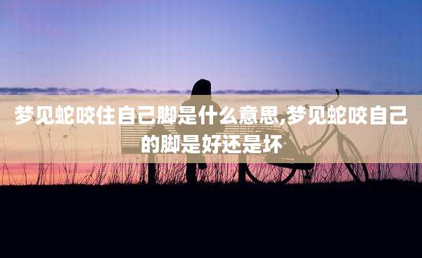 梦见蛇咬住自己脚是什么意思,梦见蛇咬自己的脚是好还是坏