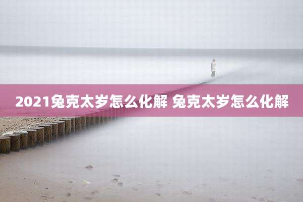 2021兔克太岁怎么化解 兔克太岁怎么化解