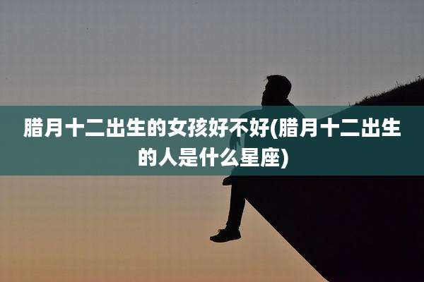 腊月十二出生的女孩好不好(腊月十二出生的人是什么星座)