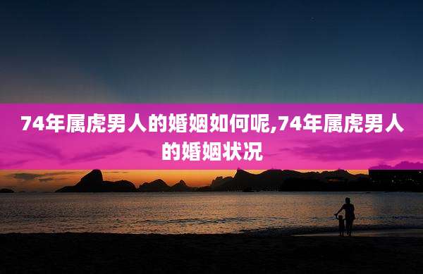 74年属虎男人的婚姻如何呢,74年属虎男人的婚姻状况