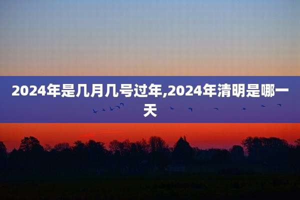 2024年是几月几号过年,2024年清明是哪一天