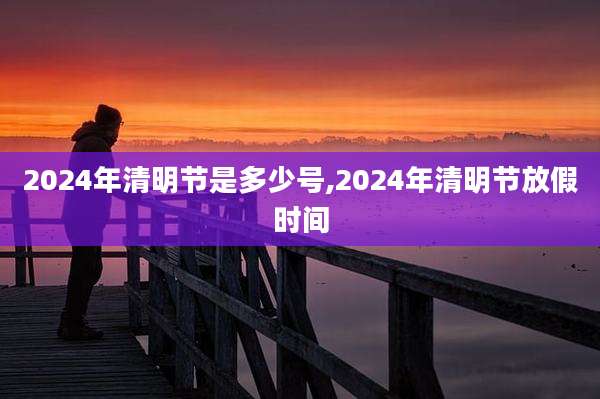 2024年清明节是多少号,2024年清明节放假时间