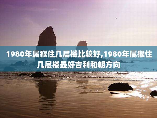 1980年属猴住几层楼比较好,1980年属猴住几层楼最好吉利和朝方向