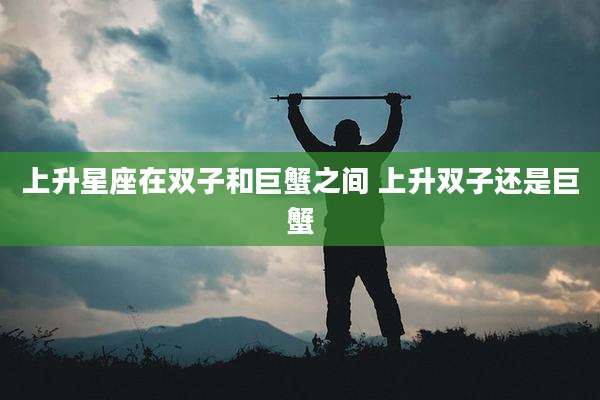 上升星座在双子和巨蟹之间 上升双子还是巨蟹