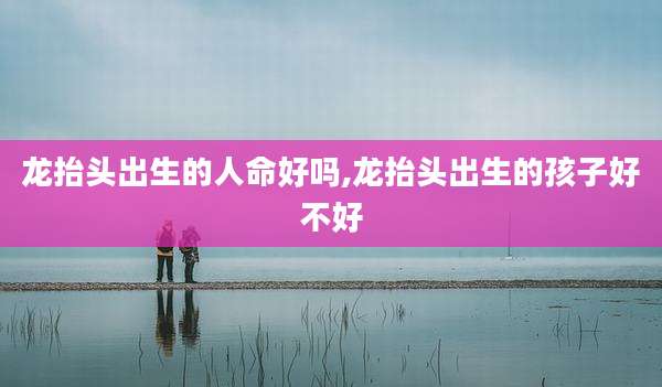 龙抬头出生的人命好吗,龙抬头出生的孩子好不好