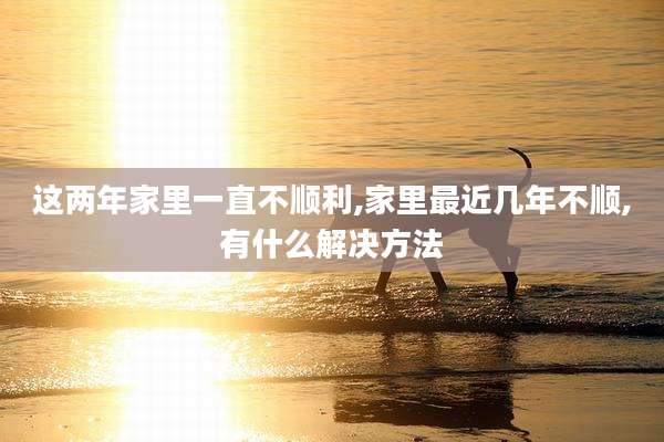 这两年家里一直不顺利,家里最近几年不顺,有什么解决方法