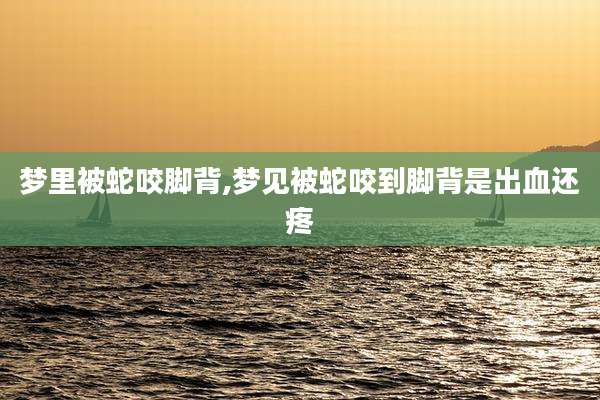 梦里被蛇咬脚背,梦见被蛇咬到脚背是出血还疼