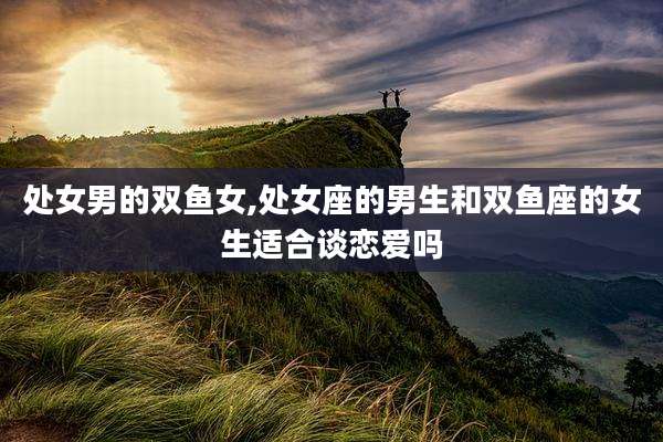 处女男的双鱼女,处女座的男生和双鱼座的女生适合谈恋爱吗