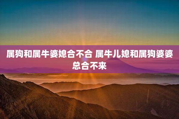 属狗和属牛婆媳合不合 属牛儿媳和属狗婆婆总合不来