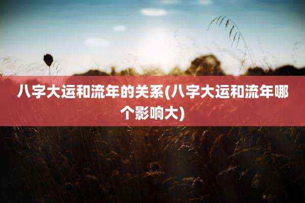 八字大运和流年的关系(八字大运和流年哪个影响大)