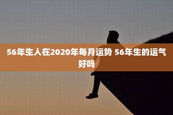 56年生人在2020年每月运势 56年生的运气好吗