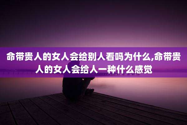 命带贵人的女人会给别人看吗为什么,命带贵人的女人会给人一种什么感觉