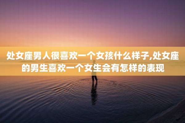 处女座男人很喜欢一个女孩什么样子,处女座的男生喜欢一个女生会有怎样的表现