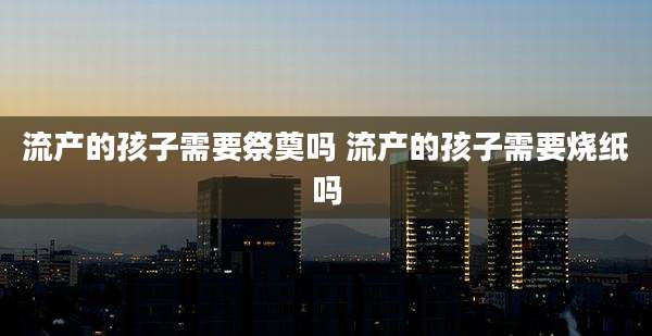 流产的孩子需要祭奠吗 流产的孩子需要烧纸吗
