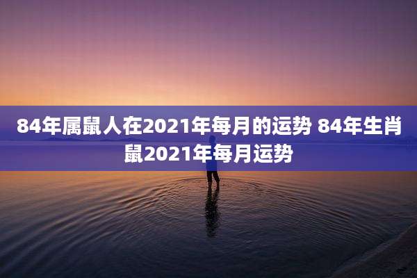 84年属鼠人在2021年每月的运势 84年生肖鼠2021年每月运势