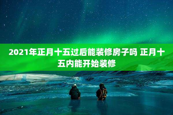 2021年正月十五过后能装修房子吗 正月十五内能开始装修