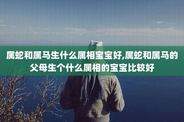 属蛇和属马生什么属相宝宝好,属蛇和属马的父母生个什么属相的宝宝比较好