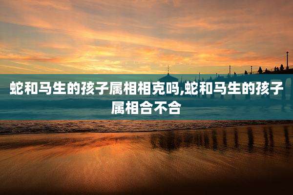 蛇和马生的孩子属相相克吗,蛇和马生的孩子属相合不合