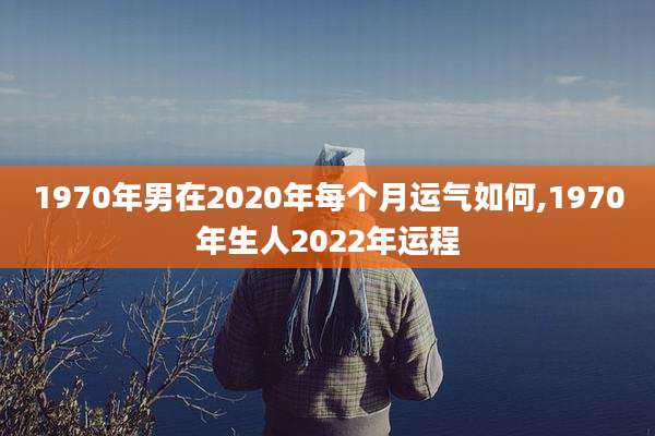 1970年男在2020年每个月运气如何,1970年生人2022年运程