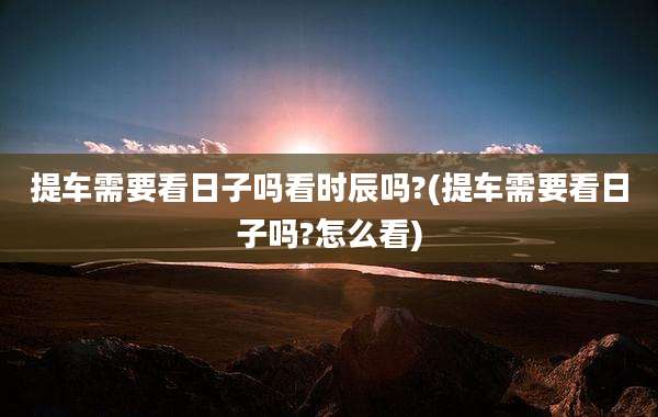 提车需要看日子吗看时辰吗?(提车需要看日子吗?怎么看)
