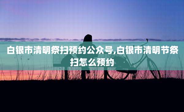 白银市清明祭扫预约公众号,白银市清明节祭扫怎么预约