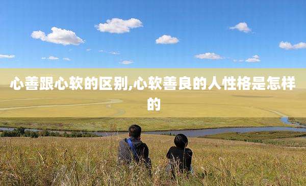 心善跟心软的区别,心软善良的人性格是怎样的