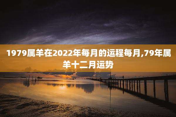 1979属羊在2022年每月的运程每月,79年属羊十二月运势