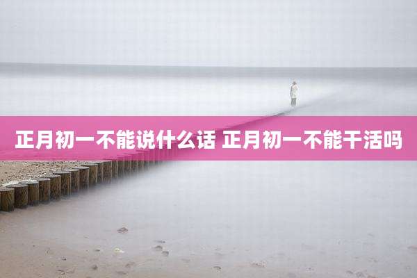 正月初一不能说什么话 正月初一不能干活吗