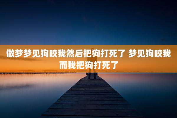 做梦梦见狗咬我然后把狗打死了 梦见狗咬我而我把狗打死了