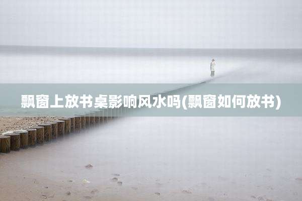 飘窗上放书桌影响风水吗(飘窗如何放书)