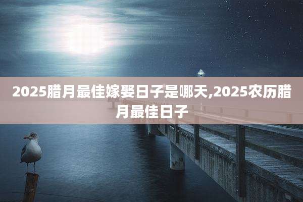 2025腊月最佳嫁娶日子是哪天,2025农历腊月最佳日子