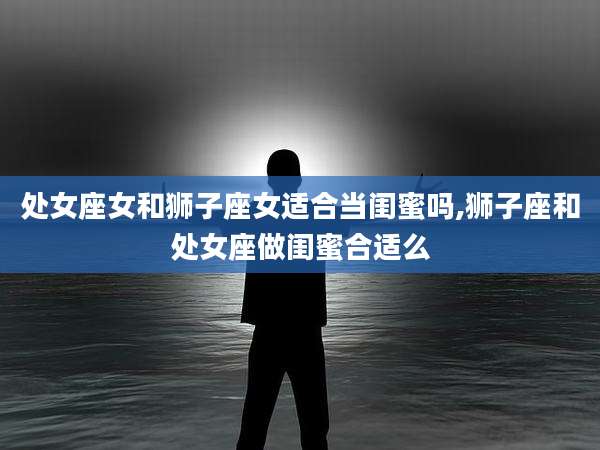 处女座女和狮子座女适合当闺蜜吗,狮子座和处女座做闺蜜合适么
