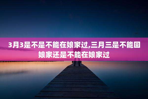 3月3是不是不能在娘家过,三月三是不能回娘家还是不能在娘家过