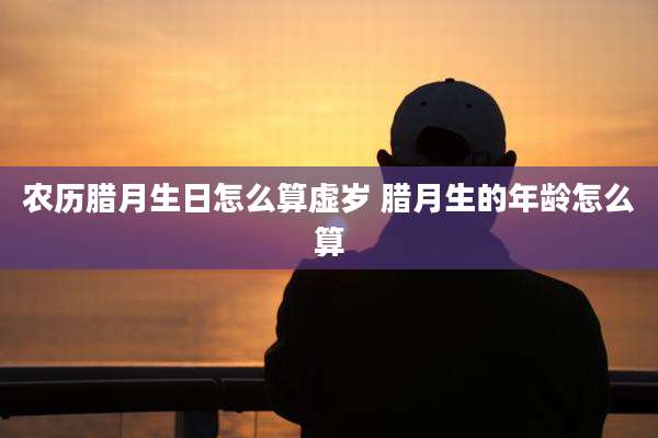农历腊月生日怎么算虚岁 腊月生的年龄怎么算