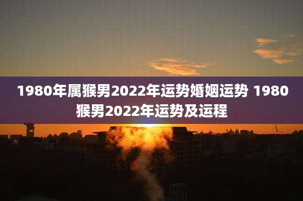 1980年属猴男2022年运势婚姻运势 1980猴男2022年运势及运程