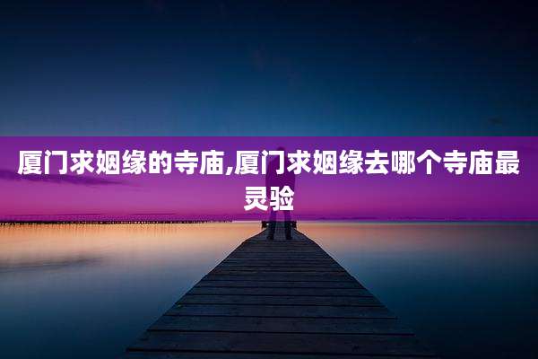 厦门求姻缘的寺庙,厦门求姻缘去哪个寺庙最灵验