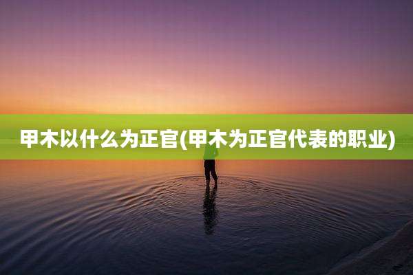 甲木以什么为正官(甲木为正官代表的职业)