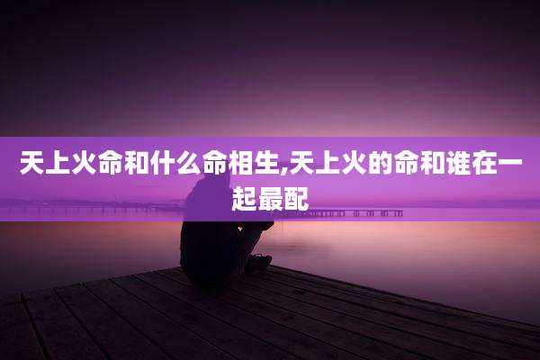 天上火命和什么命相生,天上火的命和谁在一起最配