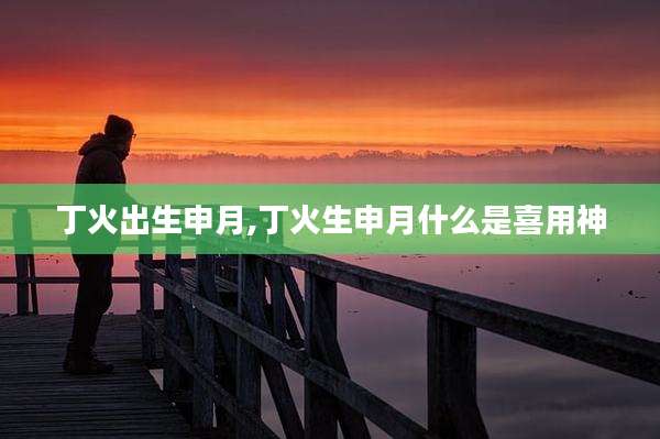丁火出生申月,丁火生申月什么是喜用神