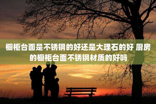 橱柜台面是不锈钢的好还是大理石的好 厨房的橱柜台面不锈钢材质的好吗