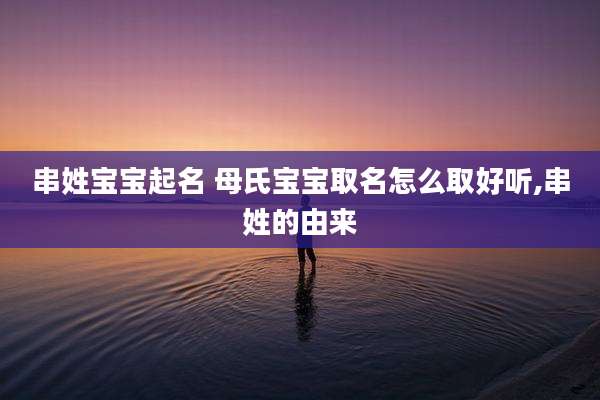 串姓宝宝起名 母氏宝宝取名怎么取好听,串姓的由来