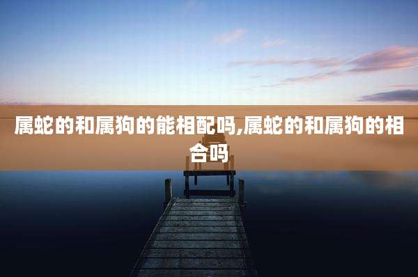 属蛇的和属狗的能相配吗,属蛇的和属狗的相合吗