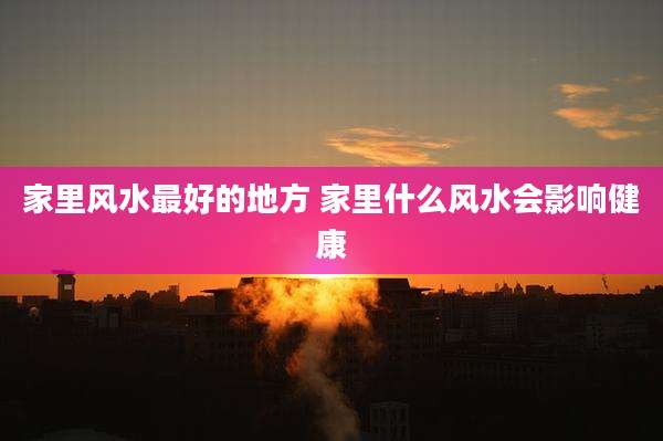 家里风水最好的地方 家里什么风水会影响健康