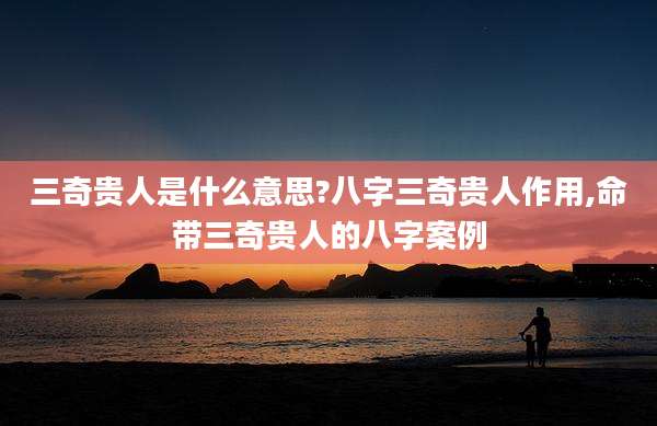 三奇贵人是什么意思?八字三奇贵人作用,命带三奇贵人的八字案例