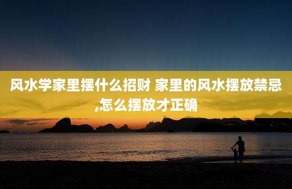 风水学家里摆什么招财 家里的风水摆放禁忌,怎么摆放才正确