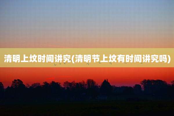清明上坟时间讲究(清明节上坟有时间讲究吗)